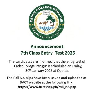 Announcement: 7th Class Entry Test 2026 The candidates are informed that the entry test of Cadet College Panjgur is scheduled on Friday, 30th January 2026 at Quetta. The Roll No. slips have been issued and uploaded at BACT website at the following link; https://www.bact.edu.pk/roll_no.php